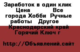 Заработок в один клик › Цена ­ 1 000 - Все города Хобби. Ручные работы » Другое   . Краснодарский край,Горячий Ключ г.